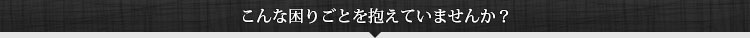 こんな困りごとを抱えていませんか？