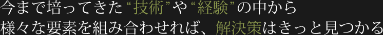今まで培ってきた技術や経験の中から様々な要素を組み合わせれば、解決策はきっと見つかる