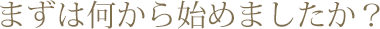 まずは何から始めましたか？